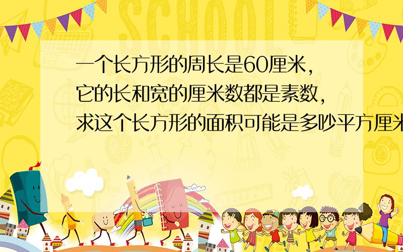 一个长方形的周长是60厘米,它的长和宽的厘米数都是素数,求这个长方形的面积可能是多吵平方厘米?