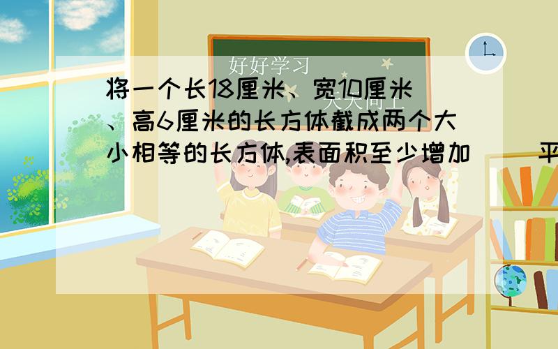 将一个长18厘米、宽10厘米、高6厘米的长方体截成两个大小相等的长方体,表面积至少增加（ ）平方厘米