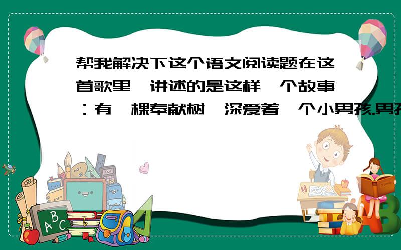 帮我解决下这个语文阅读题在这首歌里,讲述的是这样一个故事：有一棵奉献树,深爱着一个小男孩.男孩天天在枝桠间嬉戏、在树荫下休憩,慢慢的长大了.有一天,他向树要钱,说是想买一些他喜