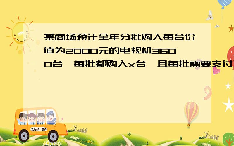 某商场预计全年分批购入每台价值为2000元的电视机3600台,每批都购入x台,且每批需要支付运费400元,购的电视全年付的保管费与每批购的电视总价成正比,若每批资金购400台,则全年需要运输和