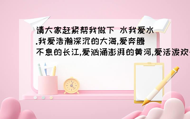 请大家赶紧帮我做下 水我爱水.我爱浩瀚深沉的大海,爱奔腾不息的长江,爱汹涌澎湃的黄河,爱活泼欢快的小溪,但我更爱美丽温柔的湖.湖是静的,宛如明镜一般,清晰地映出蓝的天,白的云,红的