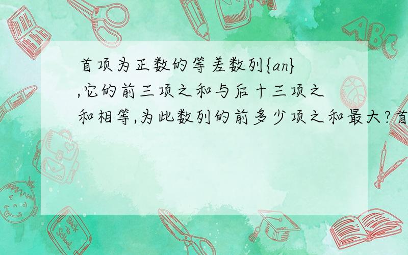 首项为正数的等差数列{an},它的前三项之和与后十三项之和相等,为此数列的前多少项之和最大?首项为正数的等差数列{an},它的前三项之和与前十三项之和相等,为此数列的前多少项之和最大？