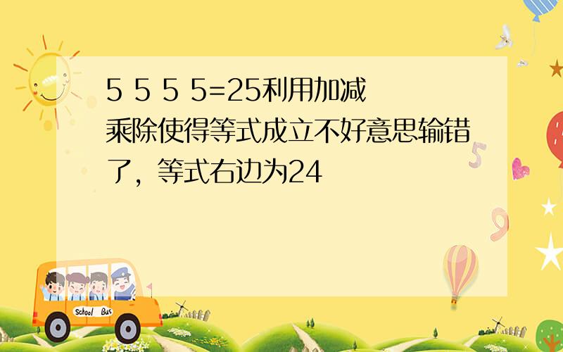 5 5 5 5=25利用加减乘除使得等式成立不好意思输错了，等式右边为24