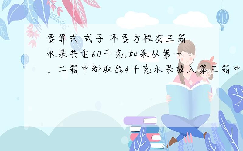 要算式 式子 不要方程有三箱水果共重60千克,如果从第一、二箱中都取出4千克水果放入第三箱中,则第一、二、三箱种水果的质量比为1:2:3.三箱水果原来分别重多少千克?要算式.