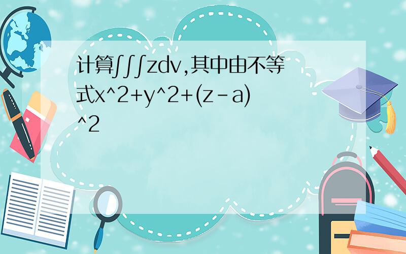 计算∫∫∫zdv,其中由不等式x^2+y^2+(z-a)^2