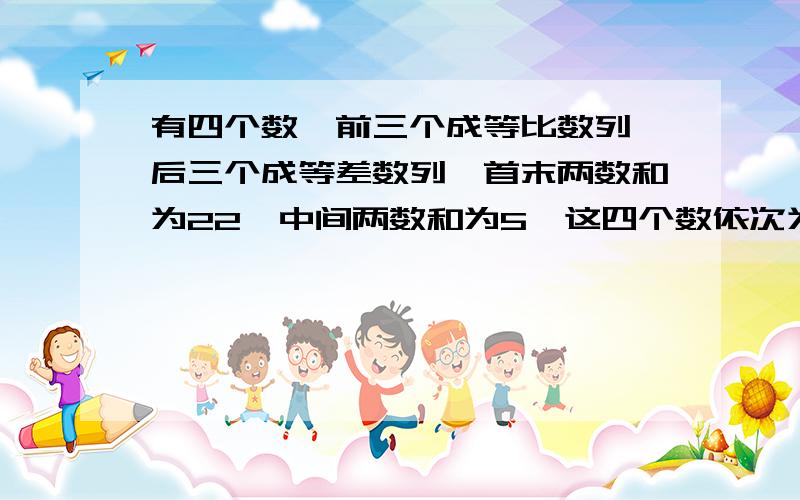 有四个数,前三个成等比数列,后三个成等差数列,首末两数和为22,中间两数和为5,这四个数依次为（）?给个答案就行了不需要解题过程，只要答案，方程我也会列