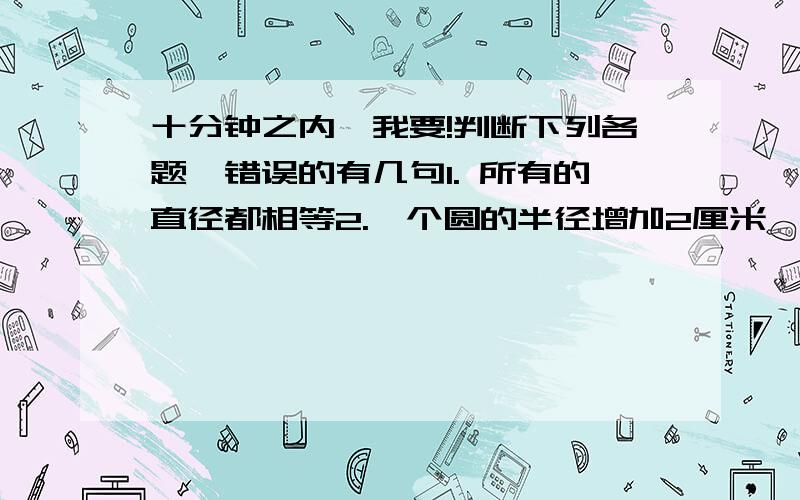 十分钟之内,我要!判断下列各题,错误的有几句1. 所有的直径都相等2.一个圆的半径增加2厘米,则直径也增加2厘米3.甲数比乙数多20%,乙数比甲数少25%4.圆内最长的线段是直径