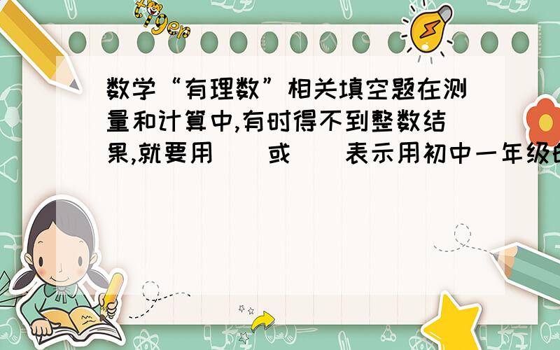 数学“有理数”相关填空题在测量和计算中,有时得不到整数结果,就要用（）或（）表示用初中一年级的知识解答（有理数的单元内容）