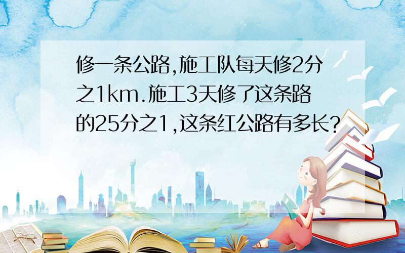 修一条公路,施工队每天修2分之1km.施工3天修了这条路的25分之1,这条红公路有多长?