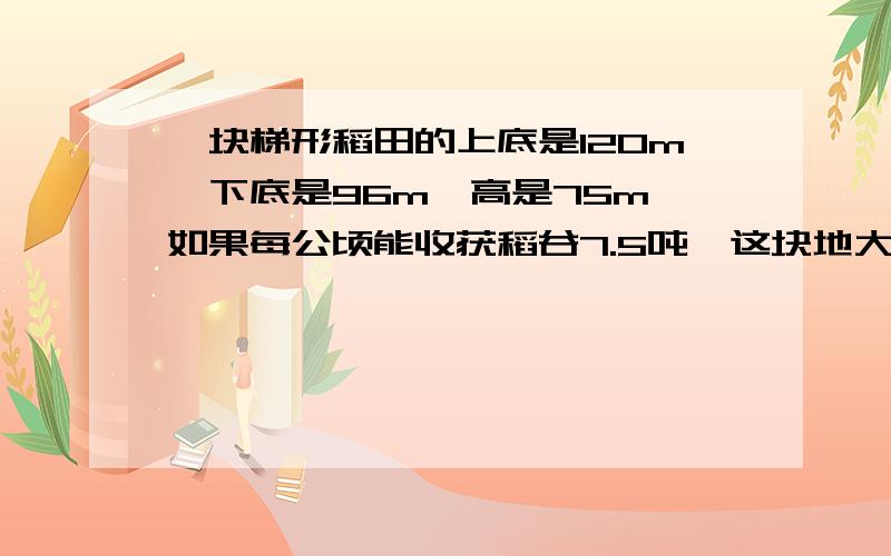 一块梯形稻田的上底是120m,下底是96m,高是75m,如果每公顷能收获稻谷7.5吨,这块地大约能收稻谷多少吨.