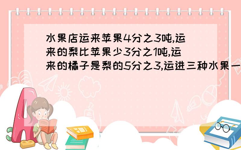 水果店运来苹果4分之3吨,运来的梨比苹果少3分之1吨,运来的橘子是梨的5分之3,运进三种水果一共有多少吨