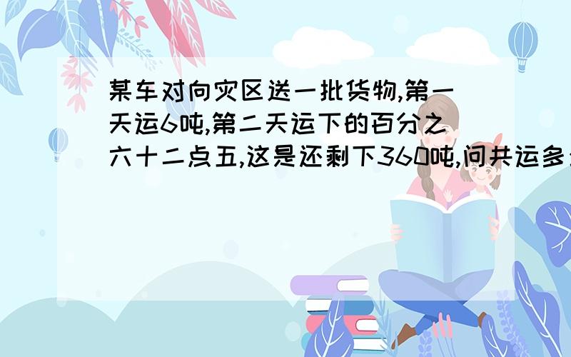 某车对向灾区送一批货物,第一天运6吨,第二天运下的百分之六十二点五,这是还剩下360吨,问共运多少吨?