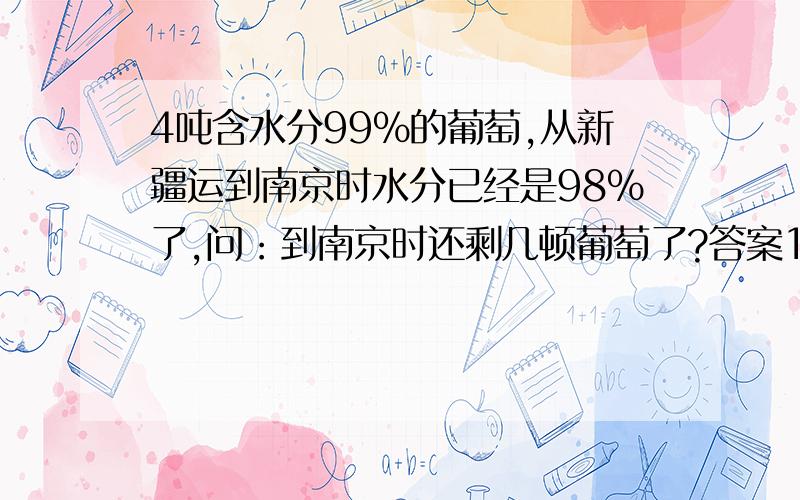 4吨含水分99%的葡萄,从新疆运到南京时水分已经是98%了,问：到南京时还剩几顿葡萄了?答案1/、99%-98%=1%   4*1%=0.04吨    4-0.04=3.96吨    2/、4*（1-99%）=X*（1-98%）   X=4*1%/2%=2吨    到底哪个答案对呢?