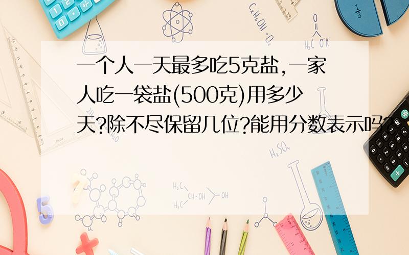 一个人一天最多吃5克盐,一家人吃一袋盐(500克)用多少天?除不尽保留几位?能用分数表示吗?