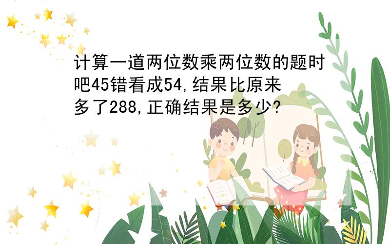 计算一道两位数乘两位数的题时吧45错看成54,结果比原来多了288,正确结果是多少?