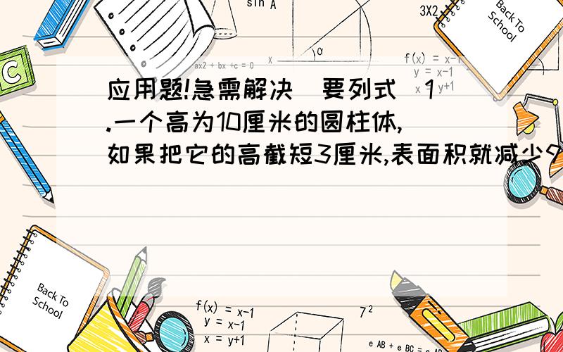 应用题!急需解决（要列式)1.一个高为10厘米的圆柱体,如果把它的高截短3厘米,表面积就减少94.2平方厘米,原来圆柱体的体积是多少立方厘米?2.甲乙两车分别从两地同时相向而行,3小时后相遇,