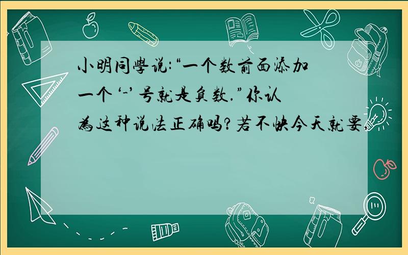 小明同学说:“一个数前面添加一个‘-’号就是负数.”你认为这种说法正确吗?若不快今天就要,