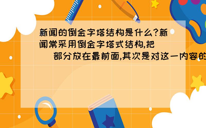 新闻的倒金字塔结构是什么?新闻常采用倒金字塔式结构,把（ ）部分放在最前面,其次是对这一内容的展开,最后是必要的补充.