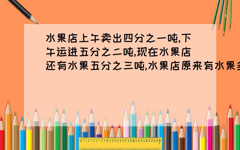 水果店上午卖出四分之一吨,下午运进五分之二吨,现在水果店还有水果五分之三吨,水果店原来有水果多少吨