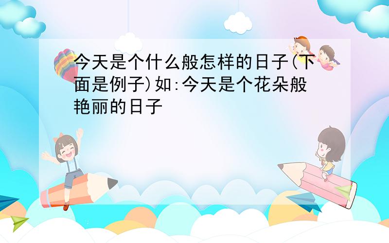 今天是个什么般怎样的日子(下面是例子)如:今天是个花朵般艳丽的日子