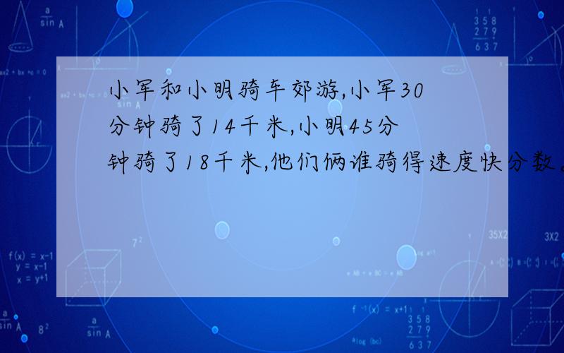 小军和小明骑车郊游,小军30分钟骑了14千米,小明45分钟骑了18千米,他们俩谁骑得速度快分数。