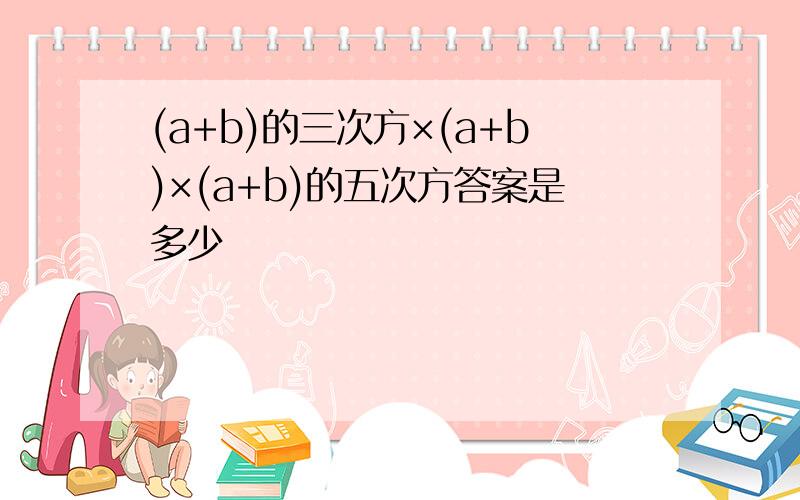 (a+b)的三次方×(a+b)×(a+b)的五次方答案是多少