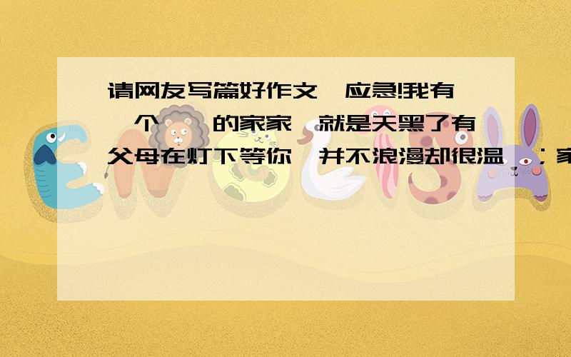 请网友写篇好作文,应急!我有一个――的家家,就是天黑了有父母在灯下等你,并不浪漫却很温馨；家,就是冷了有衣服放在床头,不华贵却很温暖；家就是……请先把题目补充完整,在写一件发生