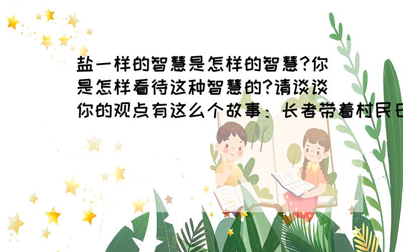 盐一样的智慧是怎样的智慧?你是怎样看待这种智慧的?请谈谈你的观点有这么个故事：长者带着村民日夜兼程,要把盐运送到某地换成过冬的大麦.有一天晚上,他们露宿于荒野,星空灿烂.长者依