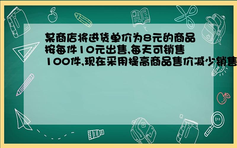 某商店将进货单价为8元的商品按每件10元出售,每天可销售100件,现在采用提高商品售价减少销售量的办法增加利润,如果这种商品按每件的销售价每提高1元其销售量就减少10件若商场把零售价