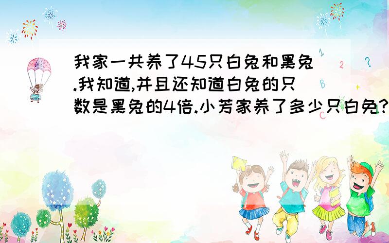 我家一共养了45只白兔和黑兔.我知道,并且还知道白兔的只数是黑兔的4倍.小芳家养了多少只白免?养了多少只黑兔