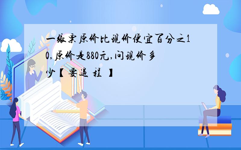 一张票原价比现价便宜百分之10,原价是880元,问现价多少【要过 程 】