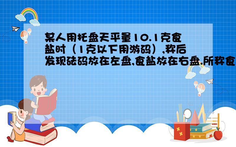 某人用托盘天平量10.1克食盐时（1克以下用游码）,称后发现砝码放在左盘,食盐放在右盘.所称食盐的实际质量为?