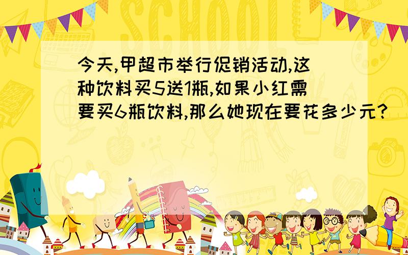 今天,甲超市举行促销活动,这种饮料买5送1瓶,如果小红需要买6瓶饮料,那么她现在要花多少元?