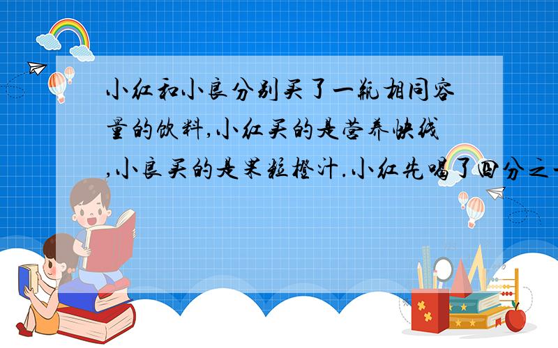 小红和小良分别买了一瓶相同容量的饮料,小红买的是营养快线,小良买的是果粒橙汁.小红先喝了四分之一瓶营养快线,然后把小良的果粒橙汁倒进自己的瓶子添满,混合后又用混合饮料将小良