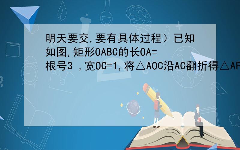 明天要交,要有具体过程）已知如图,矩形OABC的长OA=根号3 ,宽OC=1,将△AOC沿AC翻折得△APC．（1）填空：∠PCB=度,P点坐标为（这个坐标怎么求）（2）若P,A两点在抛物线y=-3/4x2+bx+c上,求b,c的值,并说