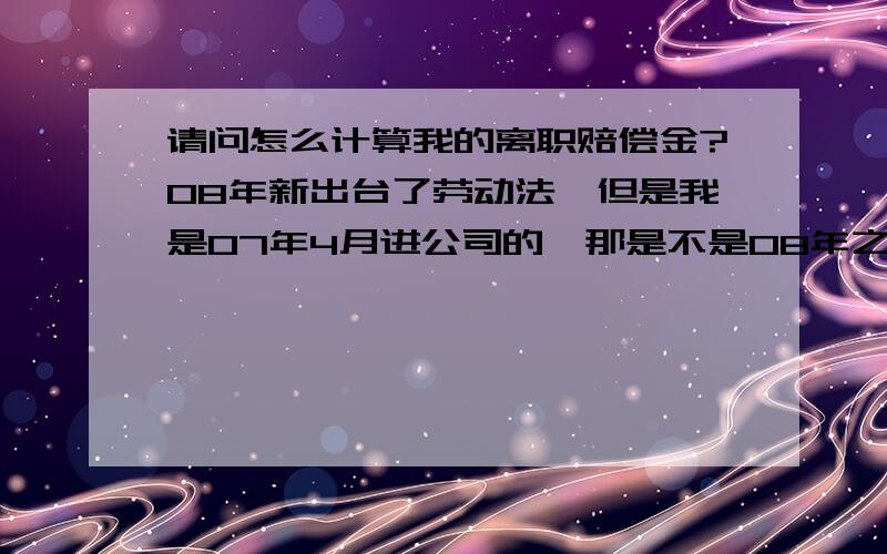 请问怎么计算我的离职赔偿金?08年新出台了劳动法,但是我是07年4月进公司的,那是不是08年之前的按旧劳动法计算,08年以后的按新劳动法计算我的离职赔偿?我07年4月入职,现在被辞退,该怎么计