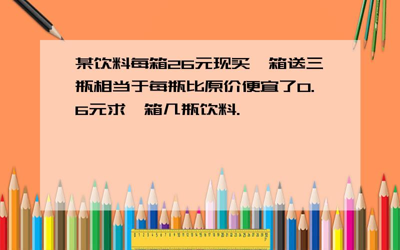 某饮料每箱26元现买一箱送三瓶相当于每瓶比原价便宜了0.6元求一箱几瓶饮料.