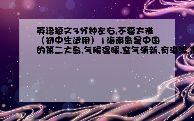 英语短文3分钟左右,不要太难（初中生适用）1海南岛是中国的第二大岛,气候温暖,空气清新,有海滩,高大的椰子树等;2可以进行许多水上运动,如:游泳\钓鱼\滑船\冲浪\潜水等等.3可以品尝各种