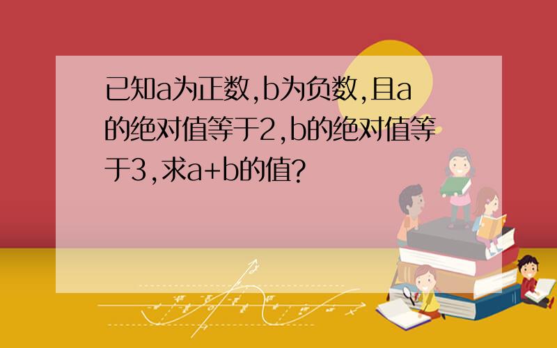 已知a为正数,b为负数,且a的绝对值等于2,b的绝对值等于3,求a+b的值?