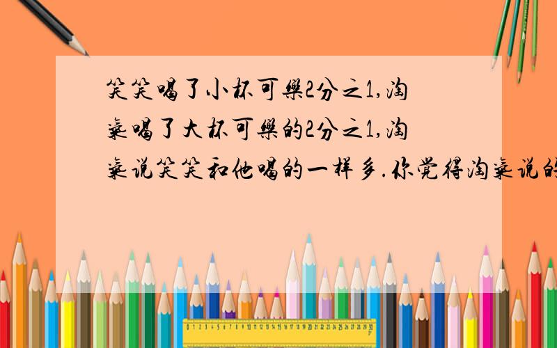 笑笑喝了小杯可乐2分之1,淘气喝了大杯可乐的2分之1,淘气说笑笑和他喝的一样多.你觉得淘气说的对吗?为什么?