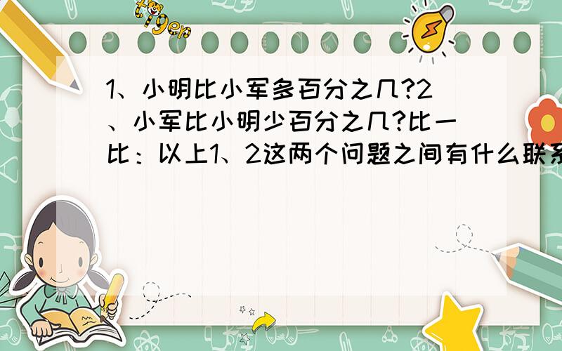 1、小明比小军多百分之几?2、小军比小明少百分之几?比一比：以上1、2这两个问题之间有什么联系和区别?