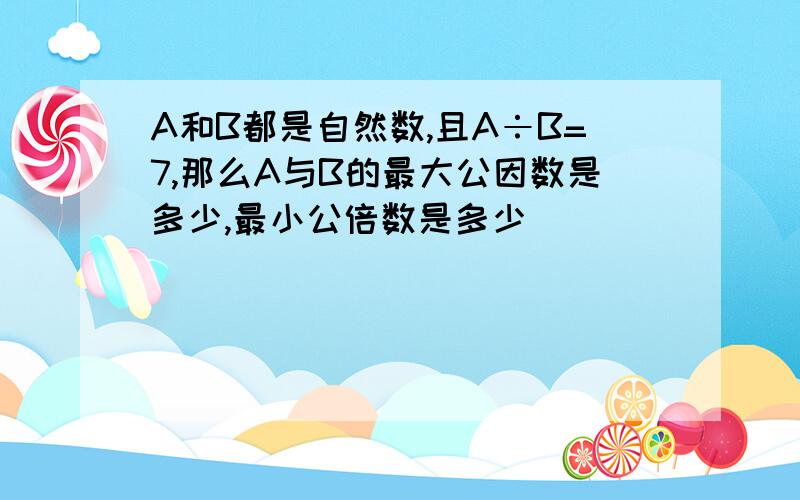 A和B都是自然数,且A÷B=7,那么A与B的最大公因数是多少,最小公倍数是多少