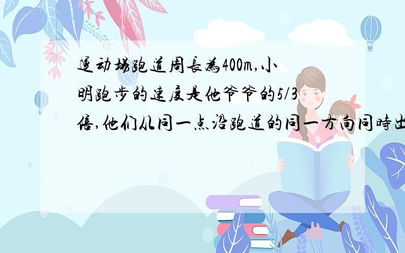 运动场跑道周长为400m,小明跑步的速度是他爷爷的5/3倍,他们从同一点沿跑道的同一方向同时出发,5min后小要有过程,11月23日回答好我给分