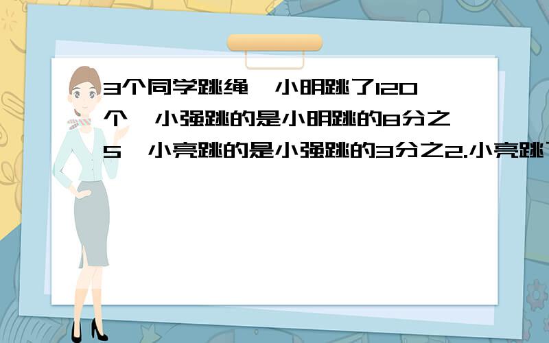 3个同学跳绳,小明跳了120个,小强跳的是小明跳的8分之5,小亮跳的是小强跳的3分之2.小亮跳了多少个?