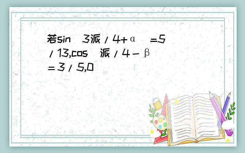 若sin(3派/4+α)=5/13,cos(派/4－β)＝3/5,0