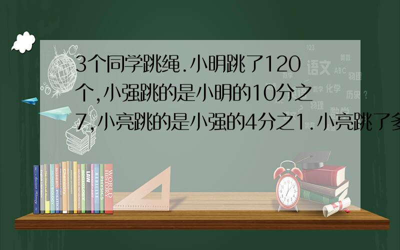 3个同学跳绳.小明跳了120个,小强跳的是小明的10分之7,小亮跳的是小强的4分之1.小亮跳了多少个?