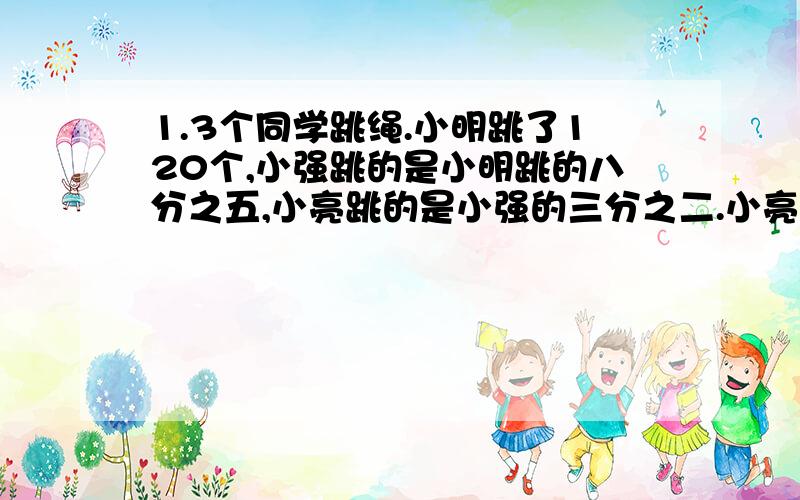 1.3个同学跳绳.小明跳了120个,小强跳的是小明跳的八分之五,小亮跳的是小强的三分之二.小亮跳了多少个