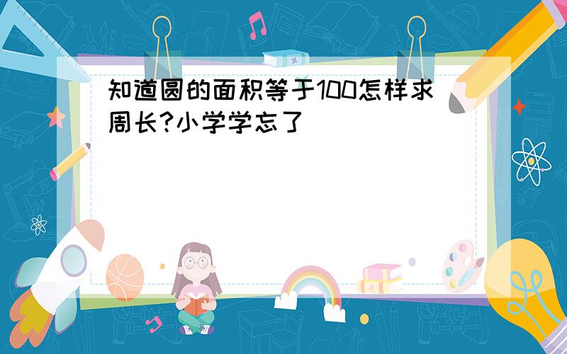 知道圆的面积等于100怎样求周长?小学学忘了