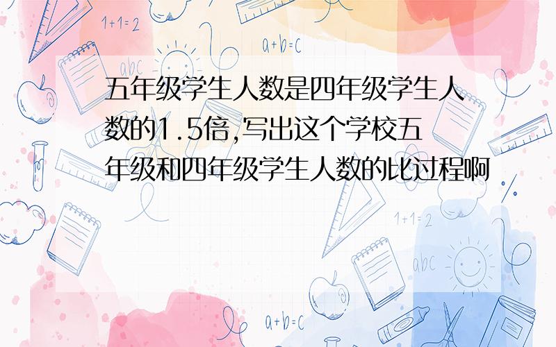 五年级学生人数是四年级学生人数的1.5倍,写出这个学校五年级和四年级学生人数的比过程啊