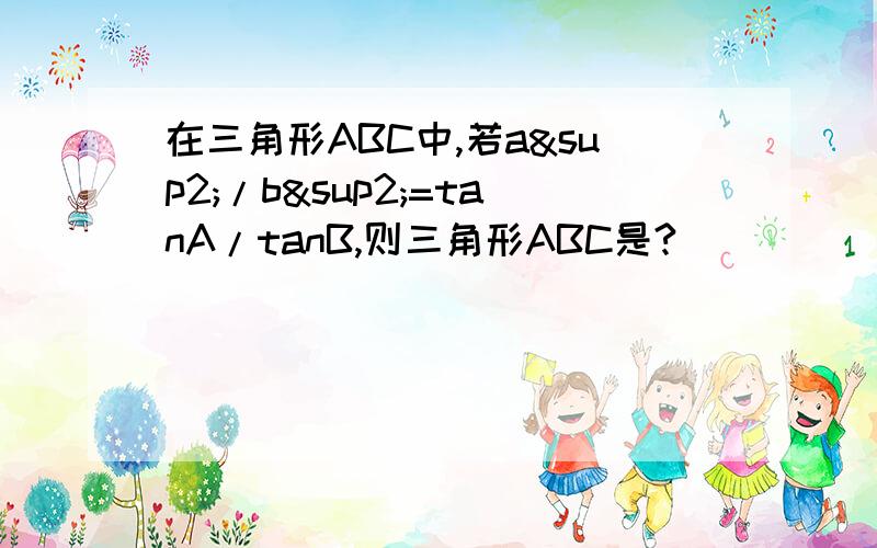 在三角形ABC中,若a²/b²=tanA/tanB,则三角形ABC是?